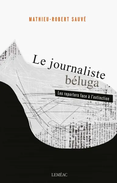 Le journaliste béluga: Les reporters face à l'extinction - Mathieu-Robert Sauvé